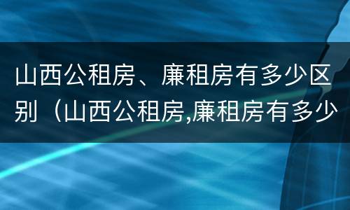 山西公租房、廉租房有多少区别（山西公租房,廉租房有多少区别呢）