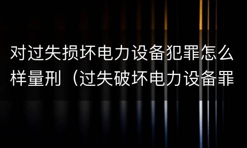 对过失损坏电力设备犯罪怎么样量刑（过失破坏电力设备罪追诉标准）