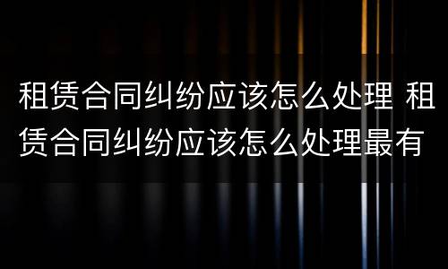 租赁合同纠纷应该怎么处理 租赁合同纠纷应该怎么处理最有效