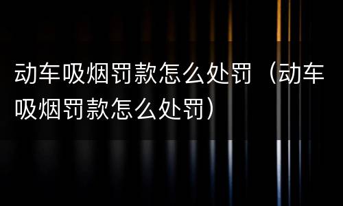 动车吸烟罚款怎么处罚（动车吸烟罚款怎么处罚）