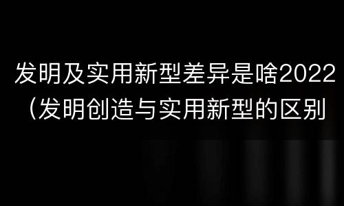 发明及实用新型差异是啥2022（发明创造与实用新型的区别）