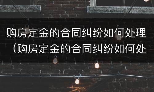购房定金的合同纠纷如何处理（购房定金的合同纠纷如何处理好）