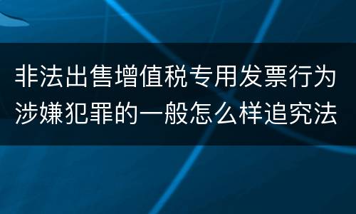 非法出售增值税专用发票行为涉嫌犯罪的一般怎么样追究法律责任