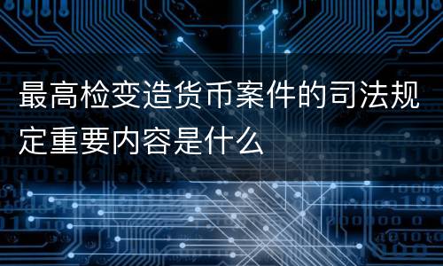 最高检变造货币案件的司法规定重要内容是什么