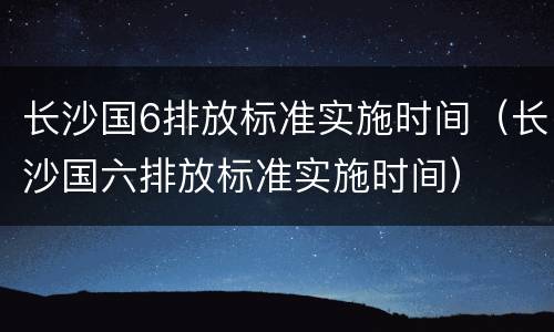 长沙国6排放标准实施时间（长沙国六排放标准实施时间）