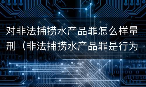 对非法捕捞水产品罪怎么样量刑（非法捕捞水产品罪是行为犯吗）