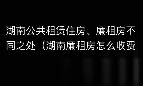 湖南公共租赁住房、廉租房不同之处（湖南廉租房怎么收费）