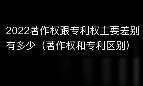 2022著作权跟专利权主要差别有多少（著作权和专利区别）