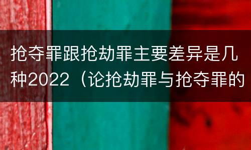 抢夺罪跟抢劫罪主要差异是几种2022（论抢劫罪与抢夺罪的界限）