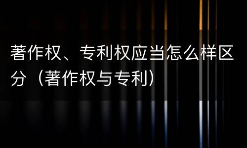 著作权、专利权应当怎么样区分（著作权与专利）