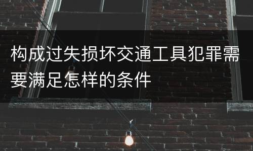 构成过失损坏交通工具犯罪需要满足怎样的条件