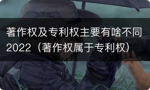著作权及专利权主要有啥不同2022（著作权属于专利权）