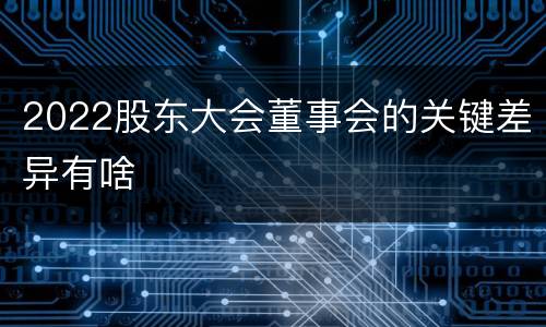 2022股东大会董事会的关键差异有啥