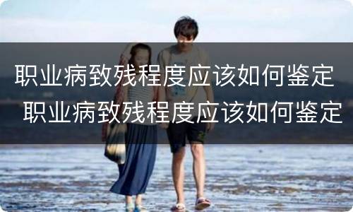 职业病致残程度应该如何鉴定 职业病致残程度应该如何鉴定等级