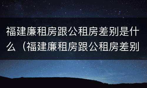 福建廉租房跟公租房差别是什么（福建廉租房跟公租房差别是什么呢）