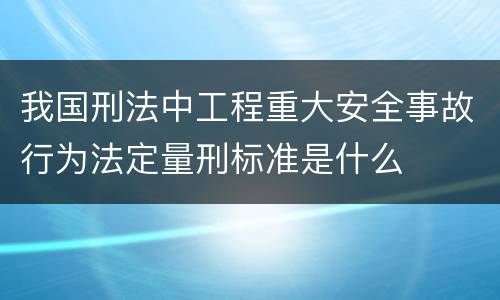 我国刑法中工程重大安全事故行为法定量刑标准是什么