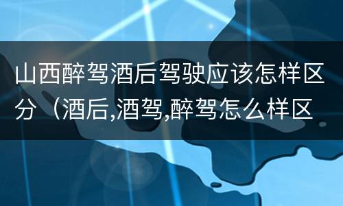 山西醉驾酒后驾驶应该怎样区分（酒后,酒驾,醉驾怎么样区分）