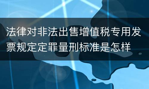 法律对非法出售增值税专用发票规定定罪量刑标准是怎样