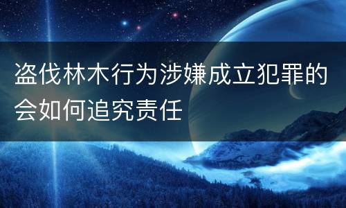 盗伐林木行为涉嫌成立犯罪的会如何追究责任