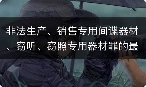 非法生产、销售专用间谍器材、窃听、窃照专用器材罪的最新量刑标准是什么