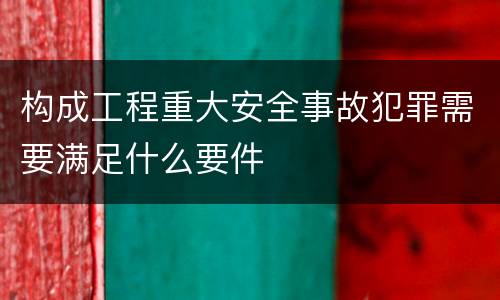 构成工程重大安全事故犯罪需要满足什么要件