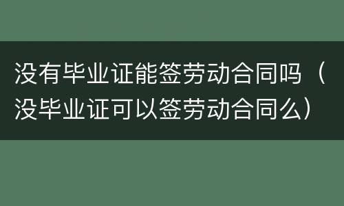 没有毕业证能签劳动合同吗（没毕业证可以签劳动合同么）