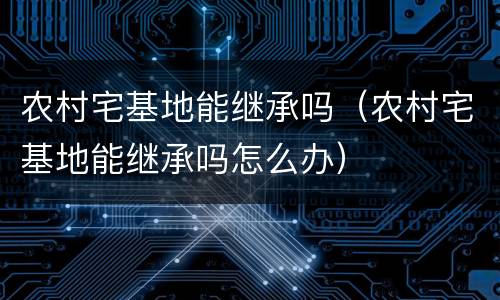 农村宅基地能继承吗（农村宅基地能继承吗怎么办）