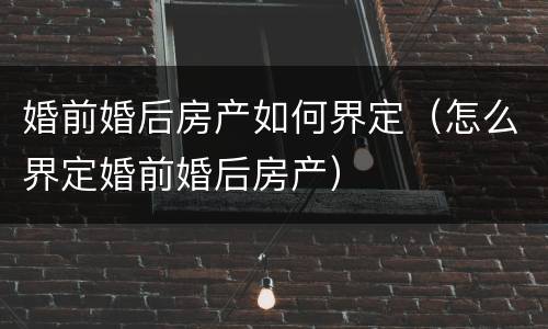 婚前婚后房产如何界定（怎么界定婚前婚后房产）