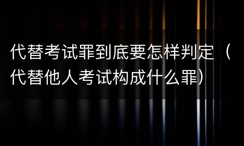 代替考试罪到底要怎样判定（代替他人考试构成什么罪）