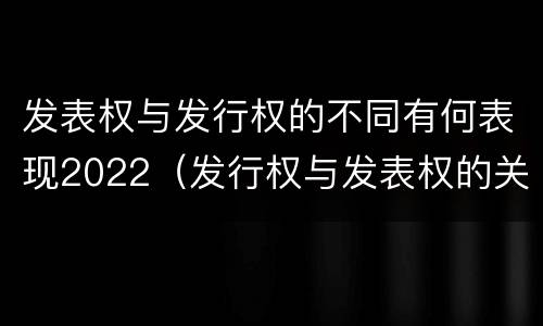 发表权与发行权的不同有何表现2022（发行权与发表权的关系）