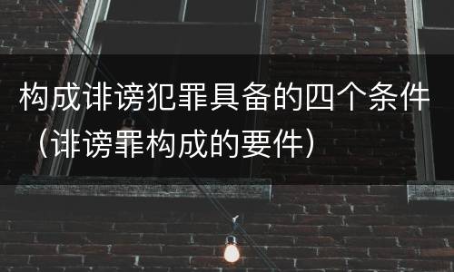 构成诽谤犯罪具备的四个条件（诽谤罪构成的要件）