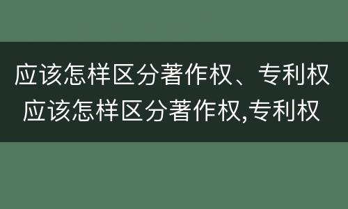 应该怎样区分著作权、专利权 应该怎样区分著作权,专利权