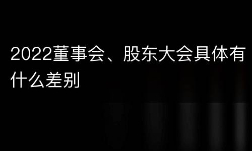 2022董事会、股东大会具体有什么差别