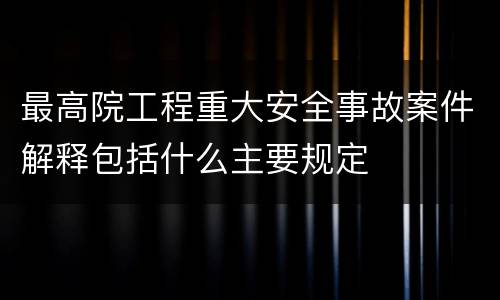最高院工程重大安全事故案件解释包括什么主要规定