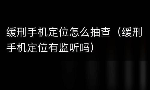 缓刑手机定位怎么抽查（缓刑手机定位有监听吗）