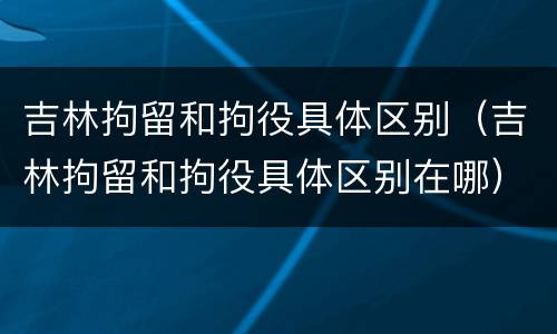 吉林拘留和拘役具体区别（吉林拘留和拘役具体区别在哪）