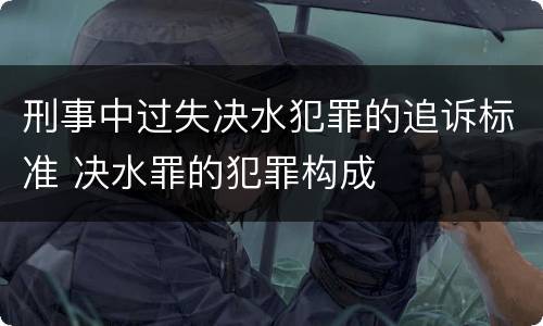 刑事中过失决水犯罪的追诉标准 决水罪的犯罪构成