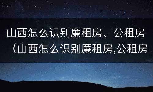 山西怎么识别廉租房、公租房（山西怎么识别廉租房,公租房呢）