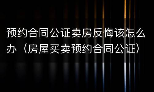 预约合同公证卖房反悔该怎么办（房屋买卖预约合同公证）