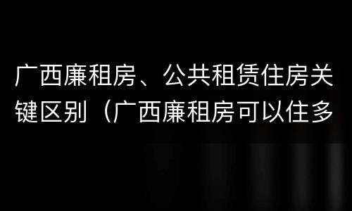 广西廉租房、公共租赁住房关键区别（广西廉租房可以住多久）