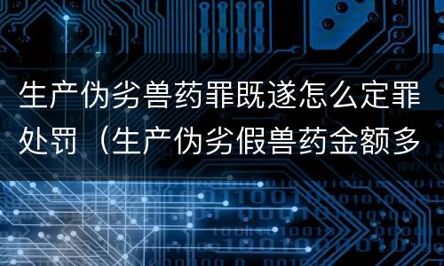 生产伪劣兽药罪既遂怎么定罪处罚（生产伪劣假兽药金额多少量刑）