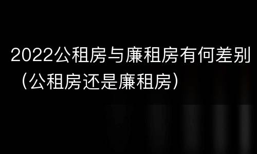 2022公租房与廉租房有何差别（公租房还是廉租房）
