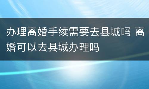 办理离婚手续需要去县城吗 离婚可以去县城办理吗