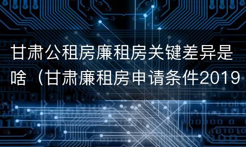 甘肃公租房廉租房关键差异是啥（甘肃廉租房申请条件2019）