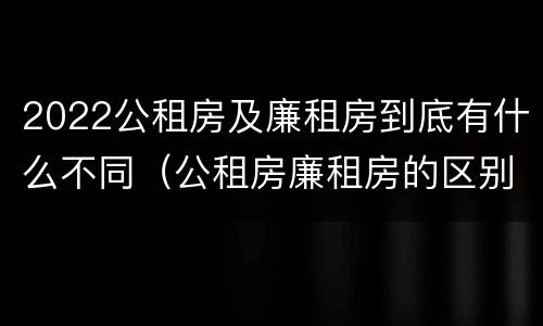 2022公租房及廉租房到底有什么不同（公租房廉租房的区别有哪些）