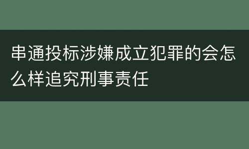 串通投标涉嫌成立犯罪的会怎么样追究刑事责任