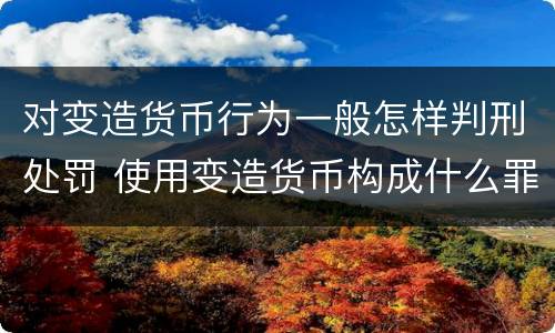 对变造货币行为一般怎样判刑处罚 使用变造货币构成什么罪