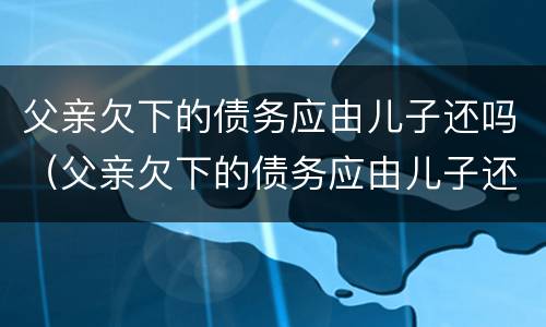 父亲欠下的债务应由儿子还吗（父亲欠下的债务应由儿子还吗怎么写）