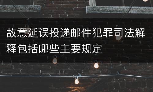 故意延误投递邮件犯罪司法解释包括哪些主要规定