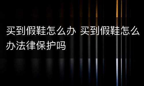 买到假鞋怎么办 买到假鞋怎么办法律保护吗